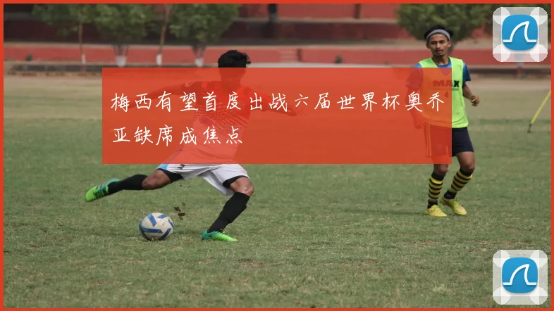 梅西有望首度出战六届世界杯奥乔亚缺席成焦点