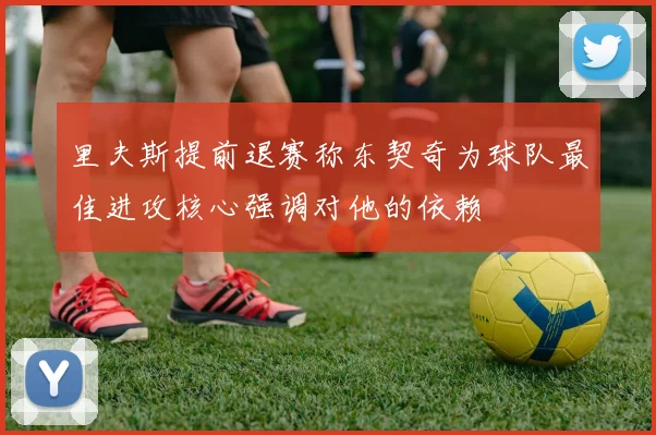里夫斯提前退赛称东契奇为球队最佳进攻核心强调对他的依赖
