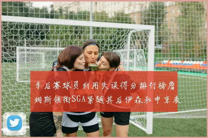 季后赛球员利用失误得分排行榜詹姆斯领衔SGA紧随其后伊森和申京表现不俗