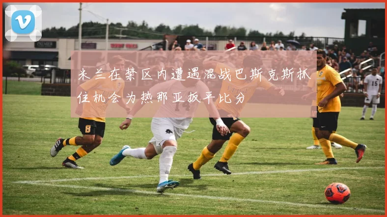 米兰在禁区内遭遇混战巴斯克斯抓住机会为热那亚扳平比分