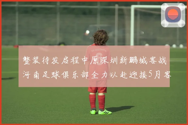 整装待发启程中原深圳新鹏城客战河南足球俱乐部全力以赴迎接5月客场挑战