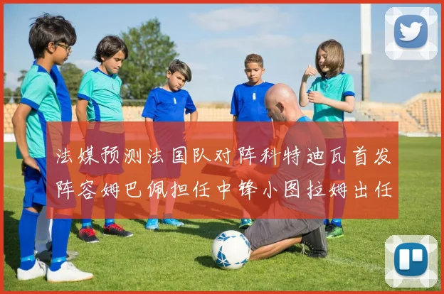 法媒预测法国队对阵科特迪瓦首发阵容姆巴佩担任中锋小图拉姆出任左边锋