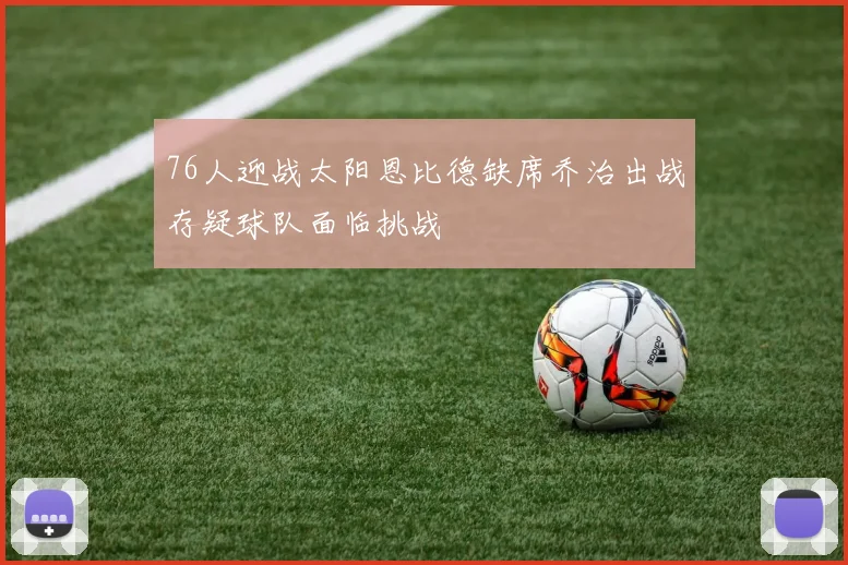 76人迎战太阳恩比德缺席乔治出战存疑球队面临挑战