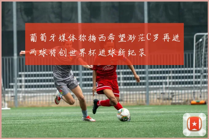 葡萄牙媒体称梅西希望渺茫C罗再进两球将创世界杯进球新纪录