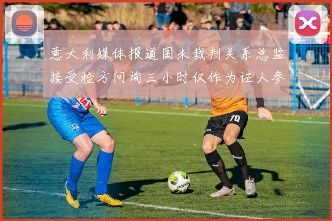 意大利媒体报道国米裁判关系总监接受检方问询三小时仅作为证人参与调查