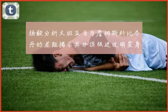 杨毅分析文班亚马与詹姆斯科比乔丹的差距揭示其非顶级进攻明星身份