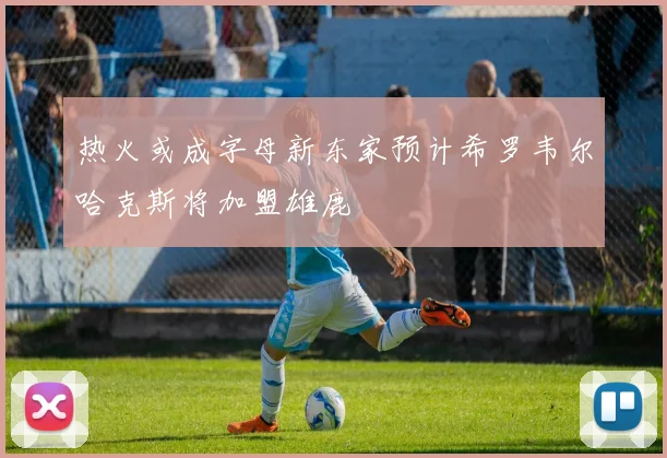 热火或成字母新东家预计希罗韦尔哈克斯将加盟雄鹿