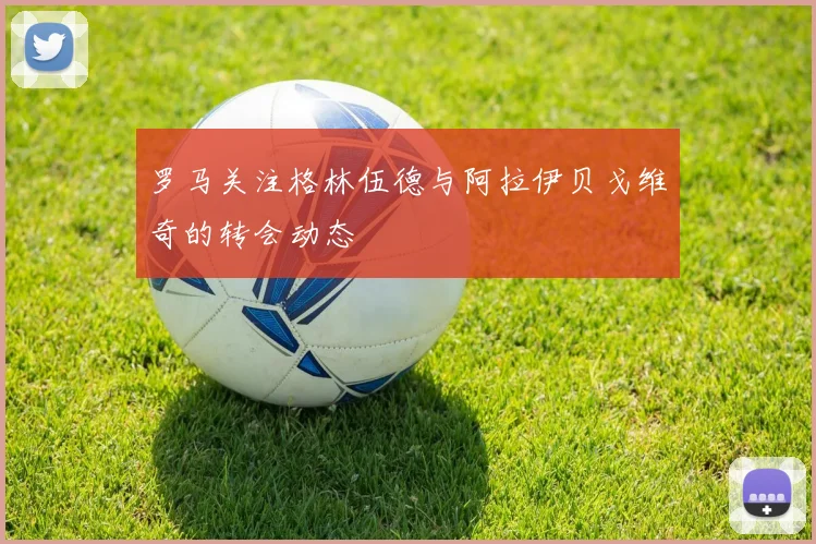 罗马关注格林伍德与阿拉伊贝戈维奇的转会动态