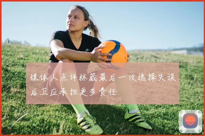 媒体人点评林葳最后一攻选择失误后卫应承担更多责任