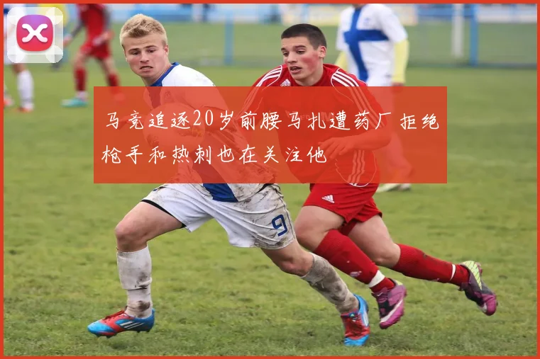 马竞追逐20岁前腰马扎遭药厂拒绝枪手和热刺也在关注他