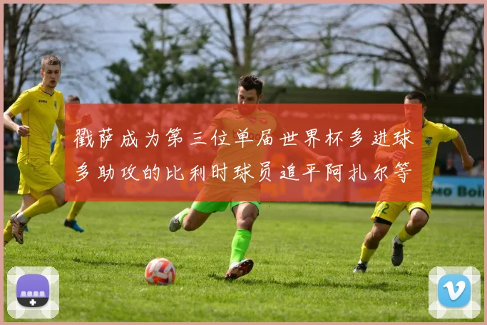 戳萨成为第三位单届世界杯多进球多助攻的比利时球员追平阿扎尔等传奇