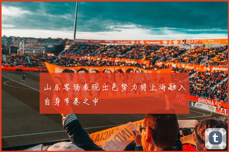 山东客场表现出色努力将上海融入自身节奏之中
