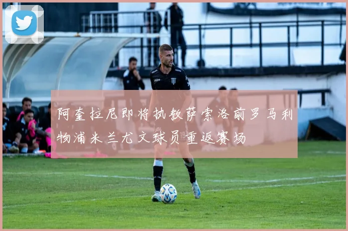 阿奎拉尼即将执教萨索洛前罗马利物浦米兰尤文球员重返赛场