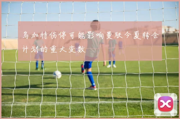 乌加特伤停可能影响曼联今夏转会计划的重大变数
