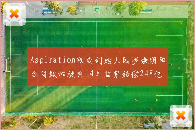 Aspiration联合创始人因涉嫌阴阳合同欺诈被判14年监禁赔偿248亿