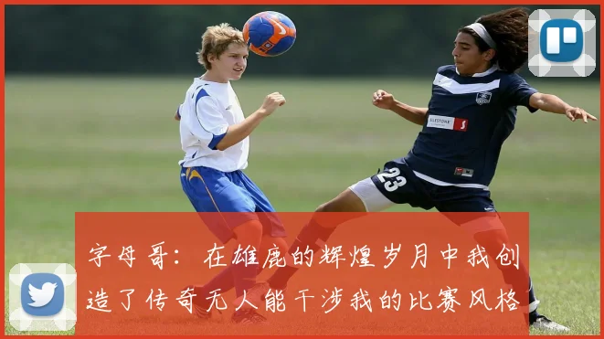 字母哥：在雄鹿的辉煌岁月中我创造了传奇无人能干涉我的比赛风格
