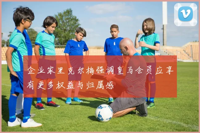 企业家里克尔梅强调皇马会员应享有更多权益与归属感