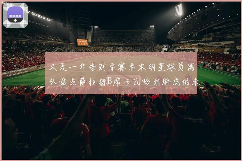 又是一年告别季赛季末明星球员离队盘点萨拉赫B席卡瓦哈尔胖虎的未来去向