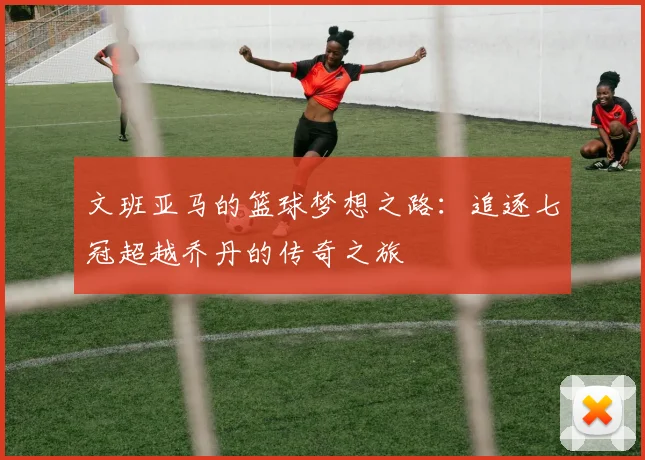 文班亚马的篮球梦想之路：追逐七冠超越乔丹的传奇之旅
