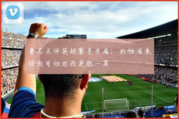 鲁尼点评英超赛季开局：利物浦表现尚可切尔西更胜一筹